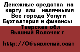 Денежные средства  на  карту  или   наличными - Все города Услуги » Бухгалтерия и финансы   . Тверская обл.,Вышний Волочек г.